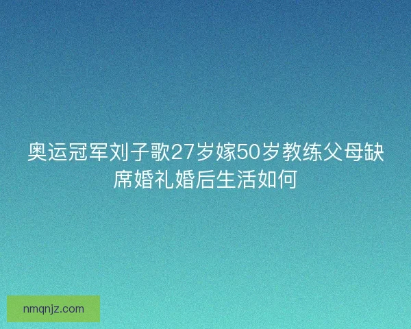 奥运冠军刘子歌27岁嫁50岁教练父母缺席婚礼婚后生活如何