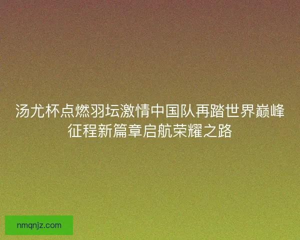 汤尤杯点燃羽坛激情中国队再踏世界巅峰征程新篇章启航荣耀之路